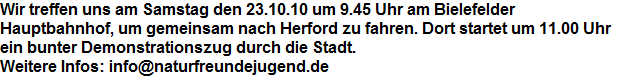 Wir treffen uns am Samstag den 23.10.10 um 9.45 Uhr am Bielefelder 














































































































































Hauptbahnhof, um gemeinsam nach Herford zu fahren. Dort startet um 11.00 Uhr 














































































































































ein bunter Demonstrationszug durch die Stadt.














































































































































Weitere Infos: info@naturfreundejugend.de