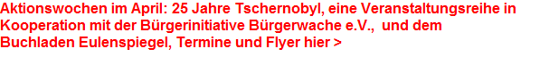 Aktionswochen im April: 25 Jahre Tschernobyl, eine Veranstaltungsreihe in 




















































Kooperation mit der Brgerinitiative Brgerwache e.V.,  und dem 




















































Buchladen Eulenspiegel, Termine und Flyer hier >
