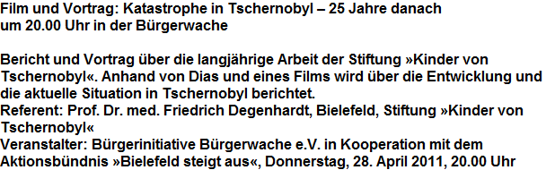 Film und Vortrag: Katastrophe in Tschernobyl  25 Jahre danach












































um 20.00 Uhr in der Brgerwache 















































































Bericht und Vortrag ber die langjhrige Arbeit der Stiftung Kinder von







































Tschernobyl. Anhand von Dias und eines Films wird ber die Entwicklung und 







































die aktuelle Situation in Tschernobyl berichtet.







































Referent: Prof. Dr. med. Friedrich Degenhardt, Bielefeld, Stiftung Kinder von 




































Tschernobyl







































Veranstalter: Brgerinitiative Brgerwache e.V. in Kooperation mit dem 




































Aktionsbndnis Bielefeld steigt aus, Donnerstag, 28. April 2011, 20.00 Uhr